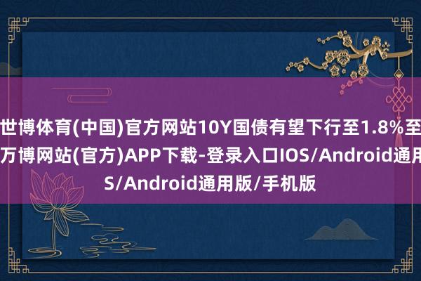 世博体育(中国)官方网站10Y国债有望下行至1.8%至1.9%区间-万博网站(官方)APP下载-登录入口IOS/Android通用版/手机版