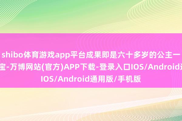 shibo体育游戏app平台成果即是六十多岁的公主一眼就看上了小宝-万博网站(官方)APP下载-登录入口IOS/Android通用版/手机版