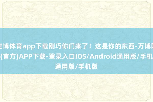 世博体育app下载刚巧你们来了！这是你的东西-万博网站(官方)APP下载-登录入口IOS/Android通用版/手机版