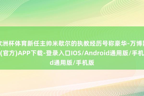 欧洲杯体育新任主帅米歇尔的执教经历号称豪华-万博网站(官方)APP下载-登录入口IOS/Android通用版/手机版
