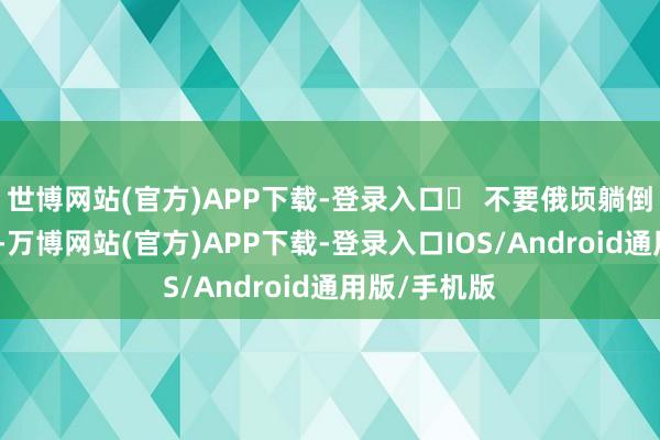 世博网站(官方)APP下载-登录入口⚫ 不要俄顷躺倒在你的床上-万博网站(官方)APP下载-登录入口IOS/Android通用版/手机版