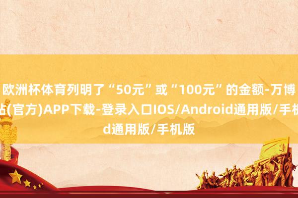 欧洲杯体育列明了“50元”或“100元”的金额-万博网站(官方)APP下载-登录入口IOS/Android通用版/手机版