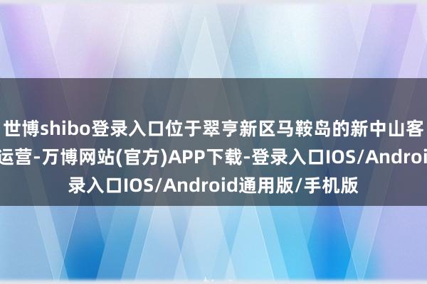 世博shibo登录入口位于翠亨新区马鞍岛的新中山客运港口认真洞开运营-万博网站(官方)APP下载-登录入口IOS/Android通用版/手机版