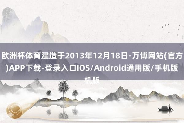 欧洲杯体育建造于2013年12月18日-万博网站(官方)APP下载-登录入口IOS/Android通用版/手机版