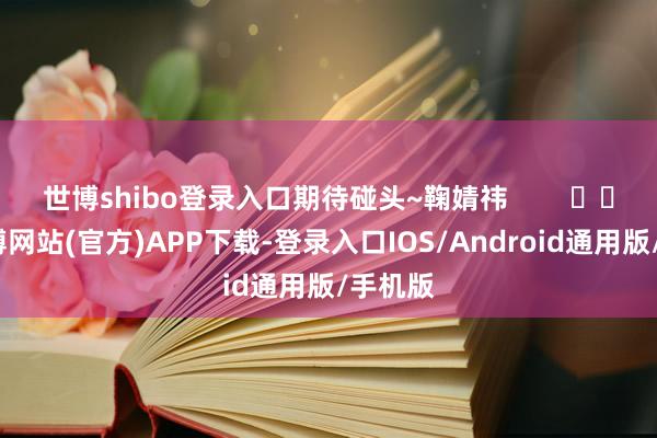 世博shibo登录入口期待碰头~鞠婧祎        			-万博网站(官方)APP下载-登录入口IOS/Android通用版/手机版