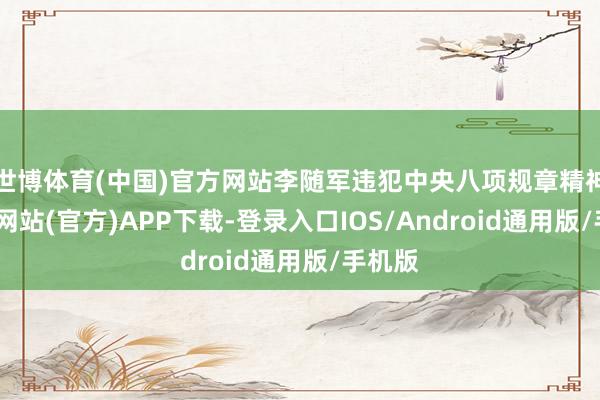 世博体育(中国)官方网站李随军违犯中央八项规章精神-万博网站(官方)APP下载-登录入口IOS/Android通用版/手机版