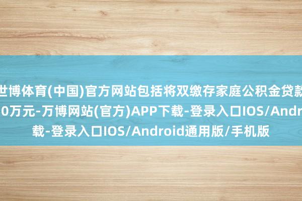 世博体育(中国)官方网站包括将双缴存家庭公积金贷款最高额度进步至150万元-万博网站(官方)APP下载-登录入口IOS/Android通用版/手机版