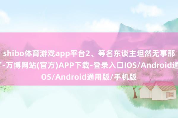 shibo体育游戏app平台2、等名东谈主坦然无事那有东谈主问了-万博网站(官方)APP下载-登录入口IOS/Android通用版/手机版