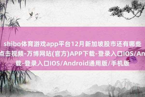 shibo体育游戏app平台12月新加坡股市还有哪些关节身分值得暖热？点击视频-万博网站(官方)APP下载-登录入口IOS/Android通用版/手机版