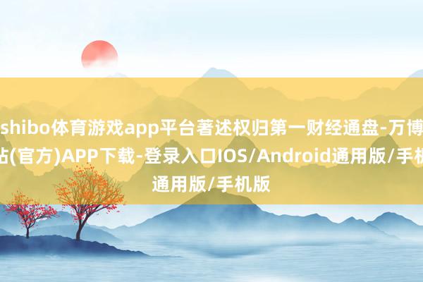 shibo体育游戏app平台著述权归第一财经通盘-万博网站(官方)APP下载-登录入口IOS/Android通用版/手机版