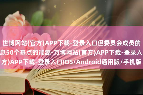 世博网站(官方)APP下载-登录入口但委员会成员的确莫得斟酌进一步降息50个基点的能源-万博网站(官方)APP下载-登录入口IOS/Android通用版/手机版