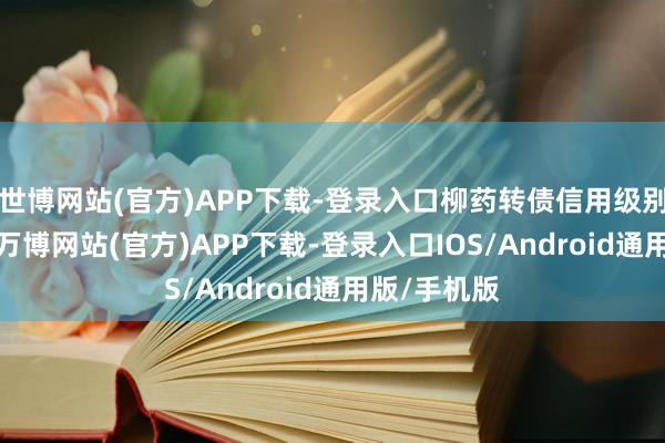 世博网站(官方)APP下载-登录入口柳药转债信用级别为“AA”-万博网站(官方)APP下载-登录入口IOS/Android通用版/手机版