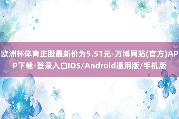 欧洲杯体育正股最新价为5.51元-万博网站(官方)APP下载-登录入口IOS/Android通用版/手机版