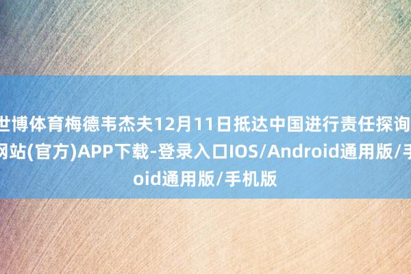 世博体育梅德韦杰夫12月11日抵达中国进行责任探询-万博网站(官方)APP下载-登录入口IOS/Android通用版/手机版