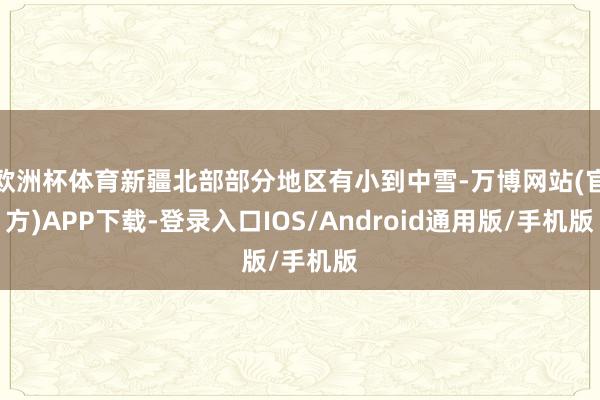 欧洲杯体育新疆北部部分地区有小到中雪-万博网站(官方)APP下载-登录入口IOS/Android通用版/手机版