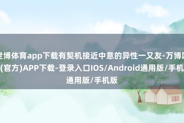 世博体育app下载有契机接近中意的异性一又友-万博网站(官方)APP下载-登录入口IOS/Android通用版/手机版