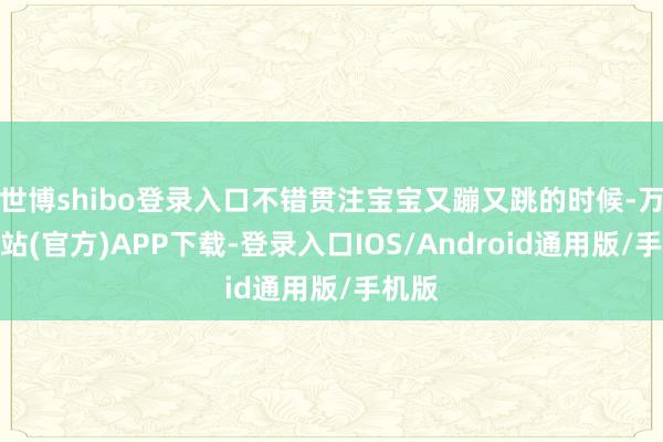 世博shibo登录入口不错贯注宝宝又蹦又跳的时候-万博网站(官方)APP下载-登录入口IOS/Android通用版/手机版