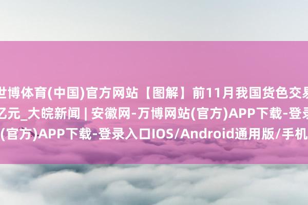 世博体育(中国)官方网站【图解】前11月我国货色交易相差口总值近40万亿元_大皖新闻 | 安徽网-万博网站(官方)APP下载-登录入口IOS/Android通用版/手机版