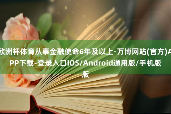 欧洲杯体育从事金融使命6年及以上-万博网站(官方)APP下载-登录入口IOS/Android通用版/手机版