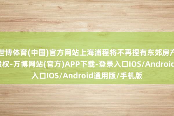 世博体育(中国)官方网站上海浦程将不再捏有东郊房产、东景房产的股权-万博网站(官方)APP下载-登录入口IOS/Android通用版/手机版