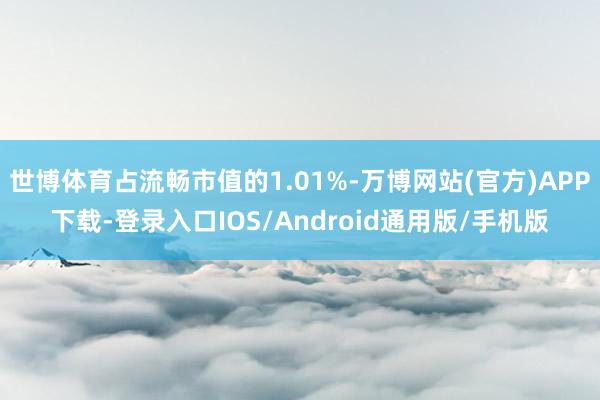世博体育占流畅市值的1.01%-万博网站(官方)APP下载-登录入口IOS/Android通用版/手机版