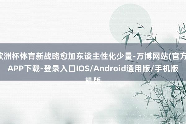 欧洲杯体育新战略愈加东谈主性化少量-万博网站(官方)APP下载-登录入口IOS/Android通用版/手机版