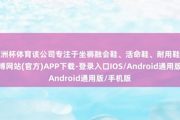 欧洲杯体育该公司专注于坐褥融会鞋、活命鞋、耐用鞋和童鞋-万博网站(官方)APP下载-登录入口IOS/Android通用版/手机版