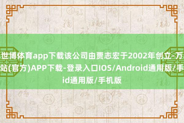 世博体育app下载该公司由贾志宏于2002年创立-万博网站(官方)APP下载-登录入口IOS/Android通用版/手机版
