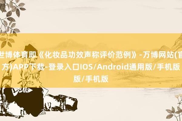 世博体育即《化妆品功效声称评价范例》-万博网站(官方)APP下载-登录入口IOS/Android通用版/手机版