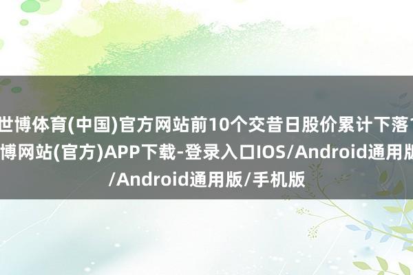 世博体育(中国)官方网站前10个交昔日股价累计下落16.6%-万博网站(官方)APP下载-登录入口IOS/Android通用版/手机版