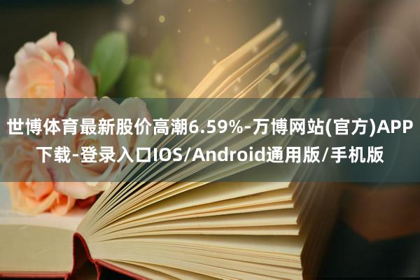 世博体育最新股价高潮6.59%-万博网站(官方)APP下载-登录入口IOS/Android通用版/手机版