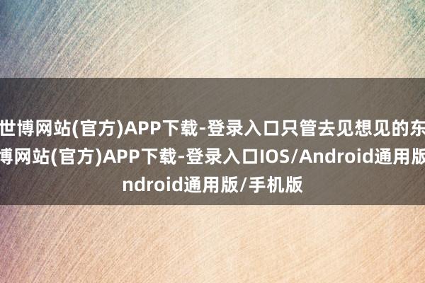 世博网站(官方)APP下载-登录入口只管去见想见的东谈主-万博网站(官方)APP下载-登录入口IOS/Android通用版/手机版