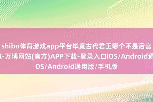 shibo体育游戏app平台毕竟古代君王哪个不是后宫好意思人宽敞-万博网站(官方)APP下载-登录入口IOS/Android通用版/手机版