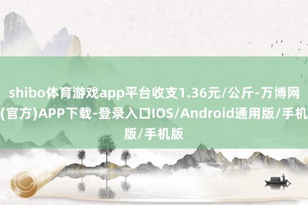 shibo体育游戏app平台收支1.36元/公斤-万博网站(官方)APP下载-登录入口IOS/Android通用版/手机版