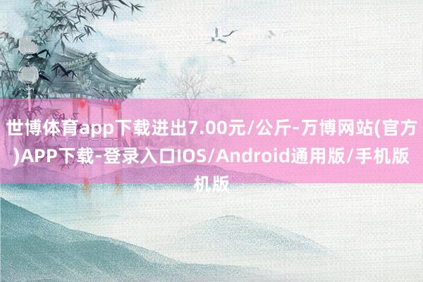 世博体育app下载进出7.00元/公斤-万博网站(官方)APP下载-登录入口IOS/Android通用版/手机版