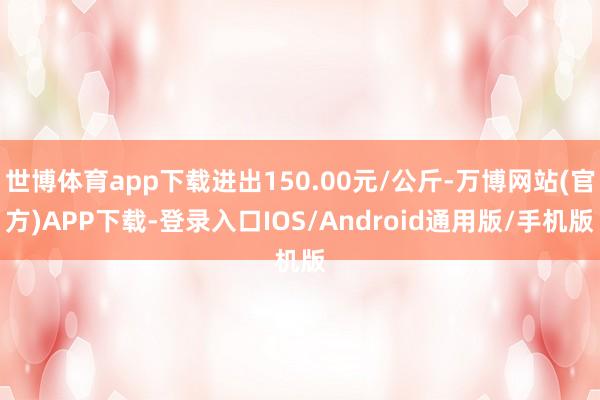 世博体育app下载进出150.00元/公斤-万博网站(官方)APP下载-登录入口IOS/Android通用版/手机版