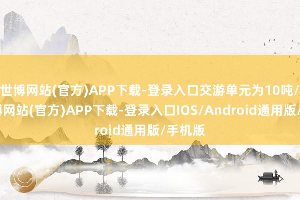 世博网站(官方)APP下载-登录入口交游单元为10吨/手-万博网站(官方)APP下载-登录入口IOS/Android通用版/手机版