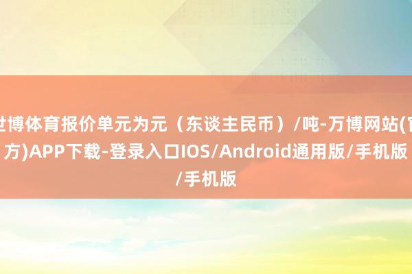 世博体育报价单元为元（东谈主民币）/吨-万博网站(官方)APP下载-登录入口IOS/Android通用版/手机版
