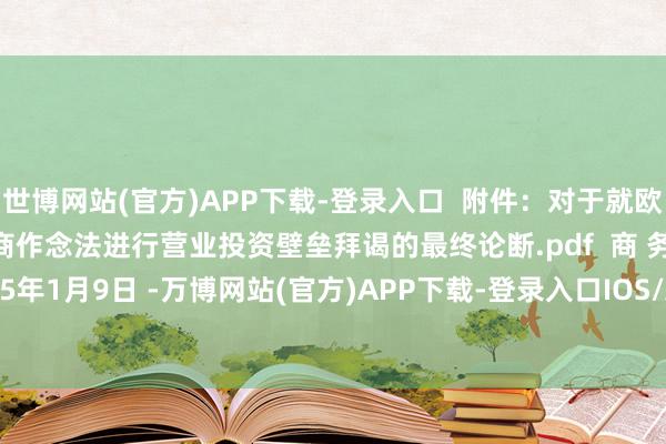 世博网站(官方)APP下载-登录入口 附件:对于就欧盟《异邦补贴条例》洽商作念法进行营业投资壁垒拜谒的最终论断.pdf 商 务 部 2025年1月9日 -万博网站(官方)APP下载-登录入口IOS/Android通用版/手机版