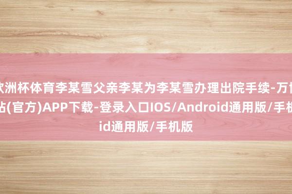 欧洲杯体育李某雪父亲李某为李某雪办理出院手续-万博网站(官方)APP下载-登录入口IOS/Android通用版/手机版