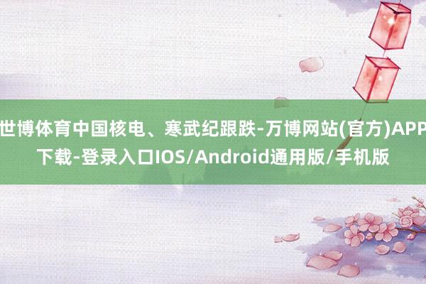 世博体育中国核电、寒武纪跟跌-万博网站(官方)APP下载-登录入口IOS/Android通用版/手机版