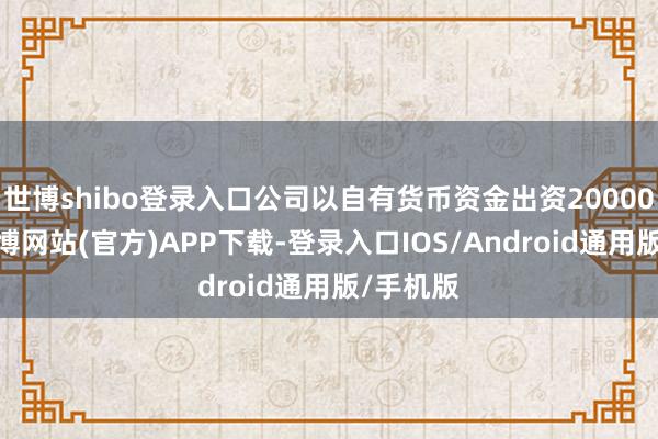 世博shibo登录入口公司以自有货币资金出资20000万元-万博网站(官方)APP下载-登录入口IOS/Android通用版/手机版