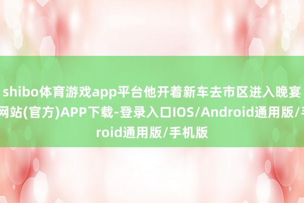 shibo体育游戏app平台他开着新车去市区进入晚宴-万博网站(官方)APP下载-登录入口IOS/Android通用版/手机版