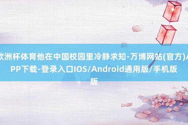 欧洲杯体育他在中国校园里冷静求知-万博网站(官方)APP下载-登录入口IOS/Android通用版/手机版