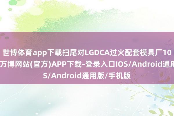 世博体育app下载扫尾对LGDCA过火配套模具厂100%的控股-万博网站(官方)APP下载-登录入口IOS/Android通用版/手机版