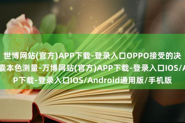 世博网站(官方)APP下载-登录入口OPPO接受的决策不依赖袖珍气泵存眷囊本色测量-万博网站(官方)APP下载-登录入口IOS/Android通用版/手机版