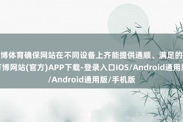 世博体育确保网站在不同设备上齐能提供通顺、满足的使用体验-万博网站(官方)APP下载-登录入口IOS/Android通用版/手机版