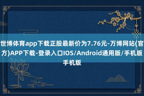 世博体育app下载正股最新价为7.76元-万博网站(官方)APP下载-登录入口IOS/Android通用版/手机版