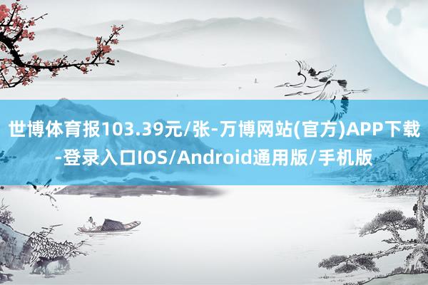 世博体育报103.39元/张-万博网站(官方)APP下载-登录入口IOS/Android通用版/手机版