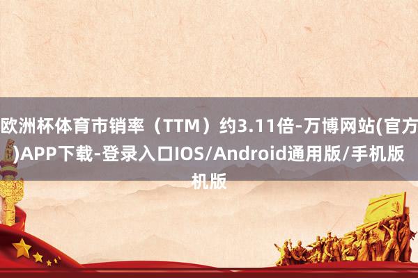 欧洲杯体育市销率（TTM）约3.11倍-万博网站(官方)APP下载-登录入口IOS/Android通用版/手机版